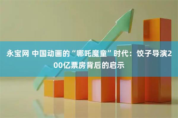 永宝网 中国动画的“哪吒魔童”时代：饺子导演200亿票房背后的启示
