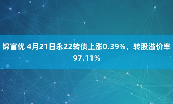 锦富优 4月21日永22转债上涨0.39%，转股溢价率97.11%