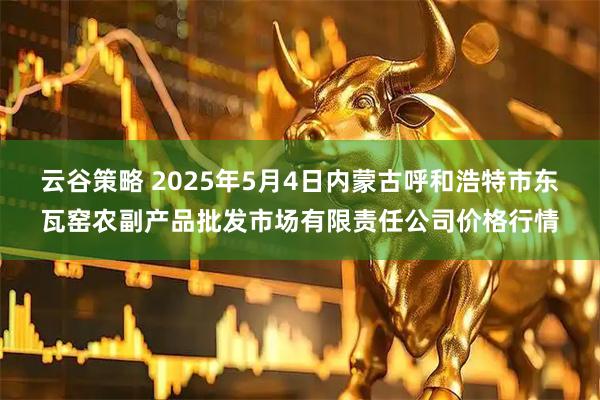 云谷策略 2025年5月4日内蒙古呼和浩特市东瓦窑农副产品批发市场有限责任公司价格行情