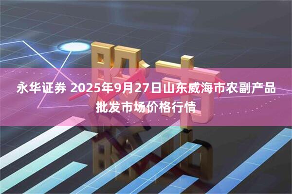 永华证券 2025年9月27日山东威海市农副产品批发市场价格行情