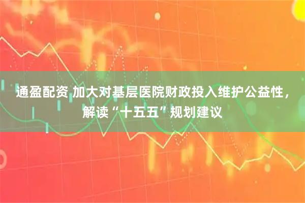 通盈配资 加大对基层医院财政投入维护公益性，解读“十五五”规划建议