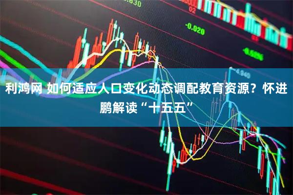 利鸿网 如何适应人口变化动态调配教育资源？怀进鹏解读“十五五”
