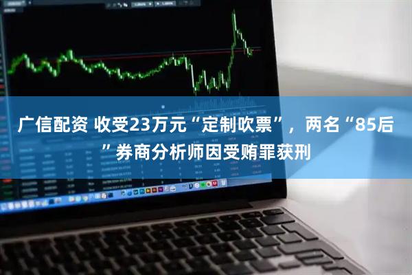 广信配资 收受23万元“定制吹票”，两名“85后”券商分析师因受贿罪获刑