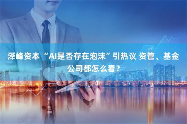 泽峰资本 “AI是否存在泡沫”引热议 资管、基金公司都怎么看？