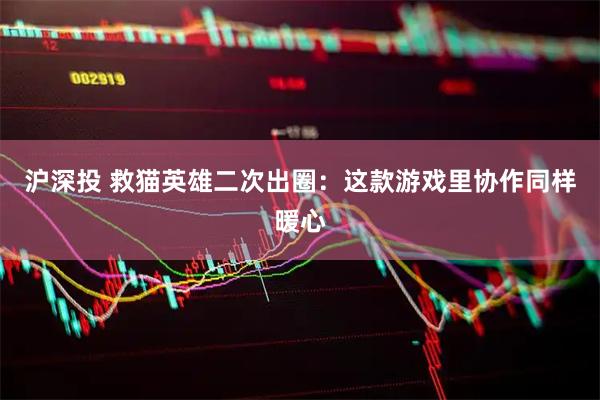 沪深投 救猫英雄二次出圈：这款游戏里协作同样暖心