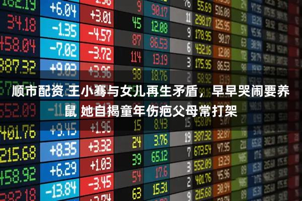 顺市配资 王小骞与女儿再生矛盾，早早哭闹要养鼠 她自揭童年伤疤父母常打架