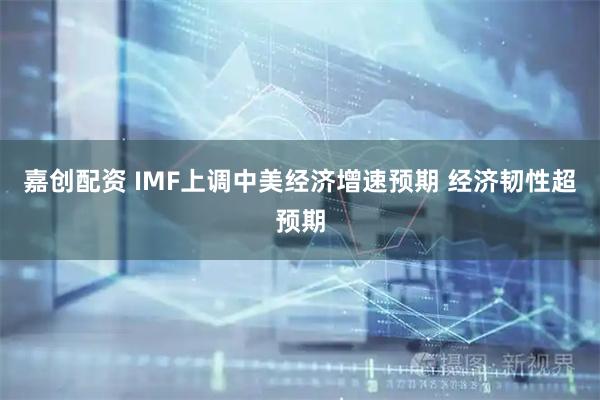 嘉创配资 IMF上调中美经济增速预期 经济韧性超预期
