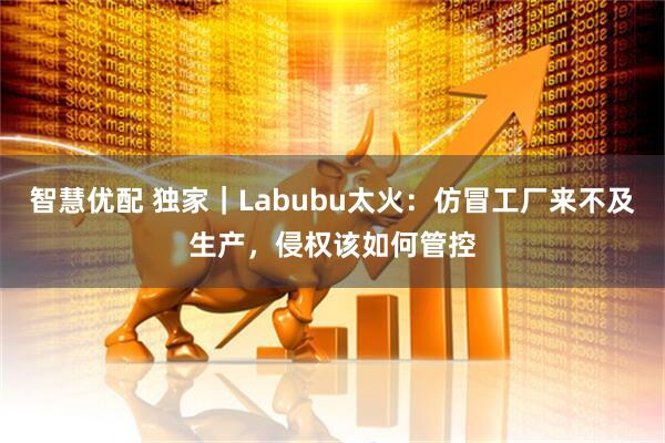 智慧优配 独家｜Labubu太火：仿冒工厂来不及生产，侵权该如何管控