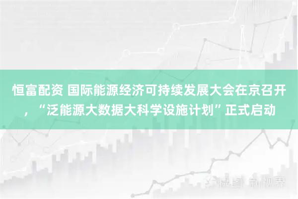 恒富配资 国际能源经济可持续发展大会在京召开，“泛能源大数据大科学设施计划”正式启动