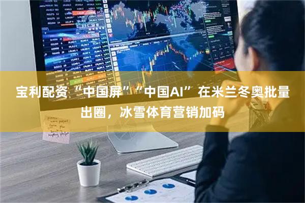宝利配资 “中国屏”“中国AI” 在米兰冬奥批量出圈，冰雪体育营销加码
