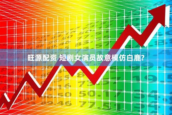 旺源配资 短剧女演员故意模仿白鹿?
