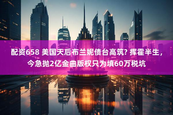 配资658 美国天后布兰妮债台高筑? 挥霍半生，今急抛2亿金曲版权只为填60万税坑
