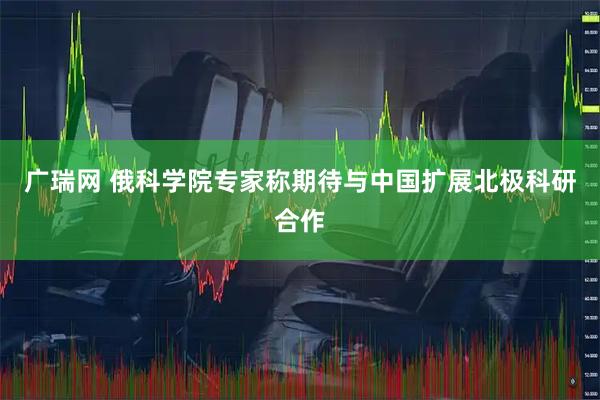 广瑞网 俄科学院专家称期待与中国扩展北极科研合作