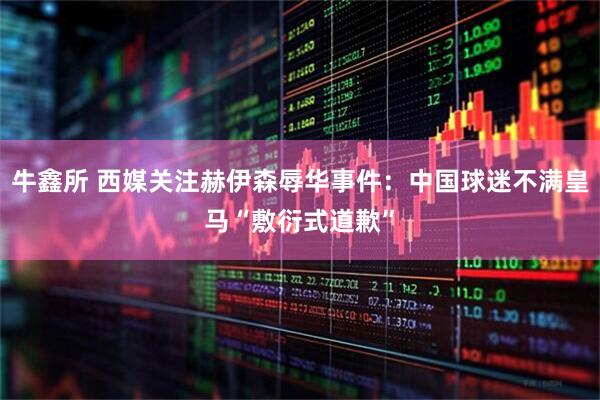 牛鑫所 西媒关注赫伊森辱华事件：中国球迷不满皇马“敷衍式道歉”
