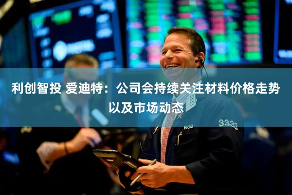利创智投 爱迪特：公司会持续关注材料价格走势以及市场动态