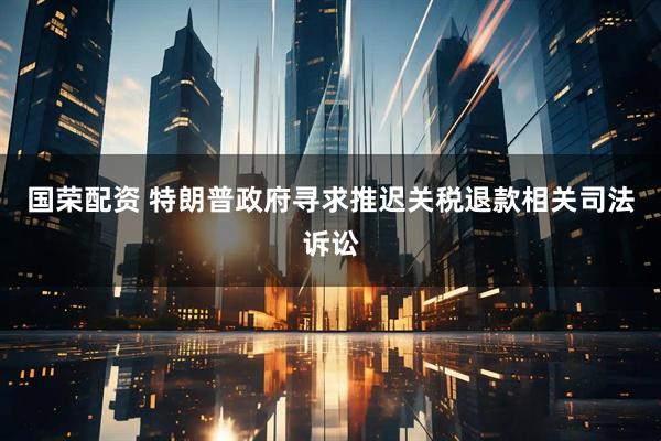 国荣配资 特朗普政府寻求推迟关税退款相关司法诉讼