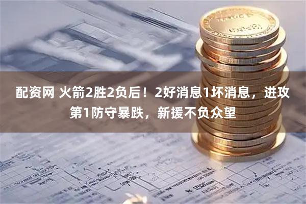 配资网 火箭2胜2负后！2好消息1坏消息，进攻第1防守暴跌，新援不负众望