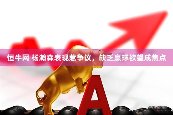 恒牛网 杨瀚森表现惹争议，缺乏赢球欲望成焦点