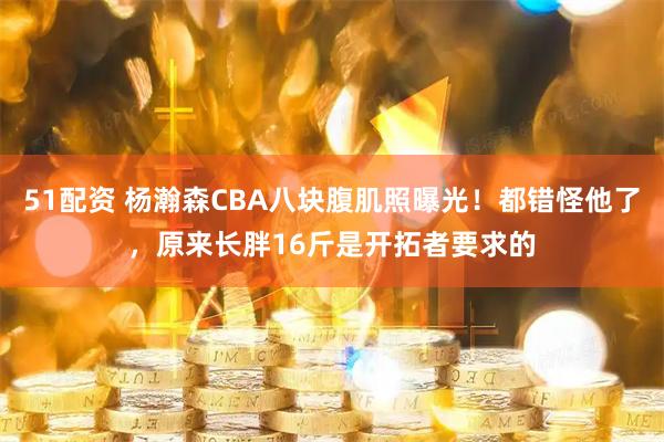 51配资 杨瀚森CBA八块腹肌照曝光！都错怪他了，原来长胖16斤是开拓者要求的