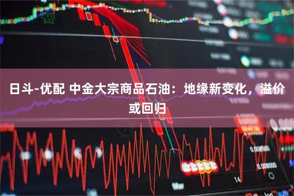 日斗-优配 中金大宗商品石油：地缘新变化，溢价或回归