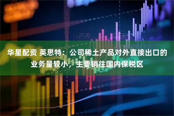 华星配资 英思特：公司稀土产品对外直接出口的业务量较小，主要销往国内保税区
