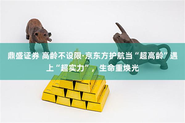 鼎盛证券 高龄不设限·京东方护航当“超高龄”遇上“超实力”，生命重焕光