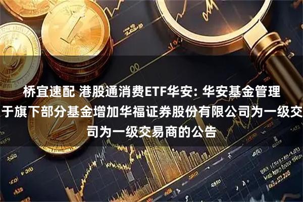 桥宜速配 港股通消费ETF华安: 华安基金管理有限公司关于旗下部分基金增加华福证券股份有限公司为一级交易商的公告
